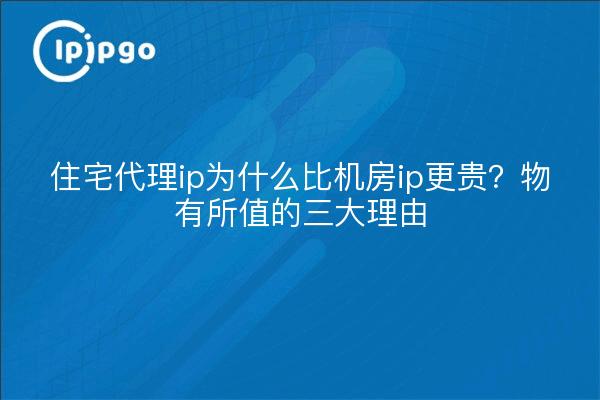 住宅代理ip为什么比机房ip更贵?物有所值的三大理由