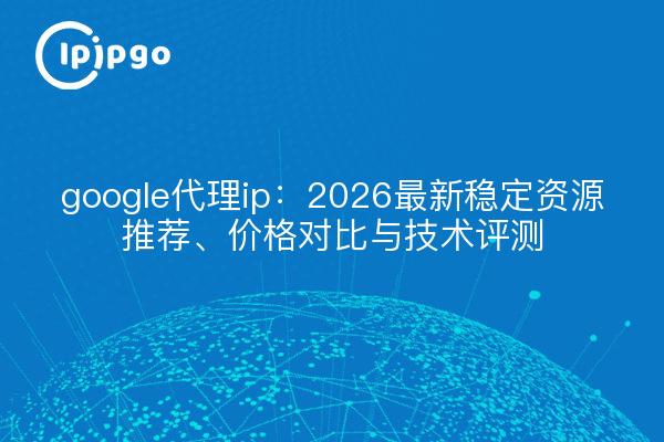 google代理ip:2026最新稳定资源推荐、价格对比与技术评测