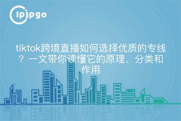 tiktok跨境直播如何选择优质的专线?一文带你读懂它的原理、分类和作用