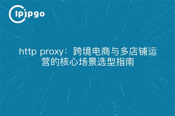 http proxy:跨境电商与多店铺运营的核心场景选型指南