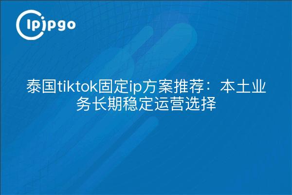 泰国tiktok固定ip方案推荐：本土业务长期稳定运营选择