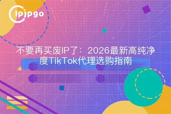 不要再买废IP了:2026最新高纯净度TikTok代理选购指南