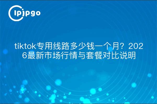 tiktok专用线路多少钱一个月?2026最新市场行情与套餐对比说明