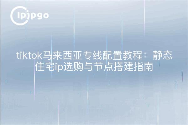 tiktok马来西亚专线配置教程:静态住宅ip选购与节点搭建指南