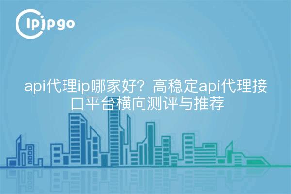 api代理ip哪家好？高稳定api代理接口平台横向测评与推荐