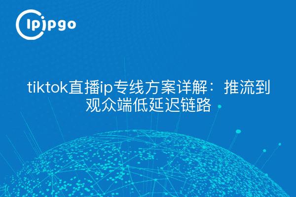 tiktok直播ip专线方案详解:推流到观众端低延迟链路