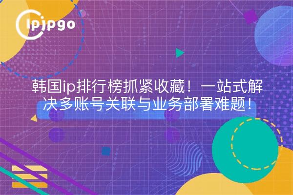 韩国ip排行榜抓紧收藏!一站式解决多账号关联与业务部署难题!