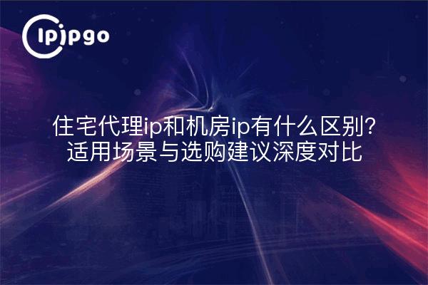 住宅代理ip和机房ip有什么区别?适用场景与选购建议深度对比