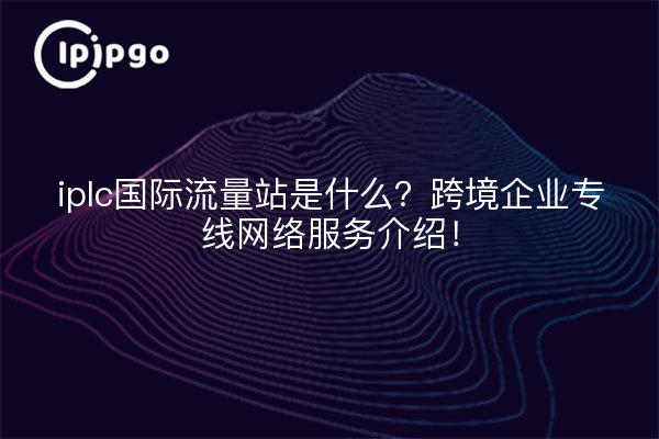 iplc国际流量站是什么?跨境企业专线网络服务介绍!