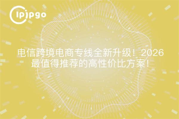 电信跨境电商专线全新升级!2026最值得推荐的高性价比方案!