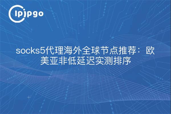 socks5代理海外全球节点推荐：欧美亚非低延迟实测排序