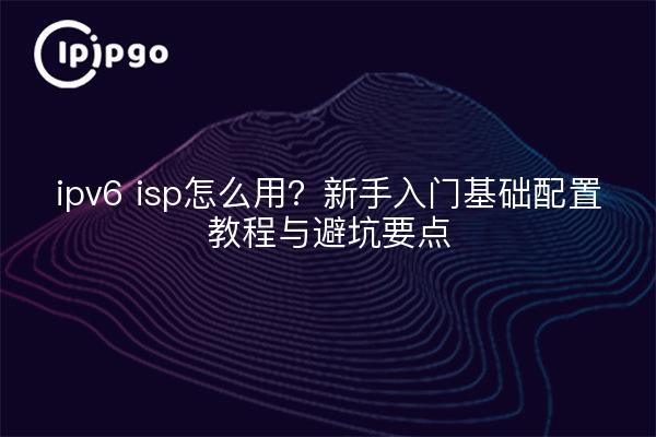 ipv6 isp怎么用?新手入门基础配置教程与避坑要点