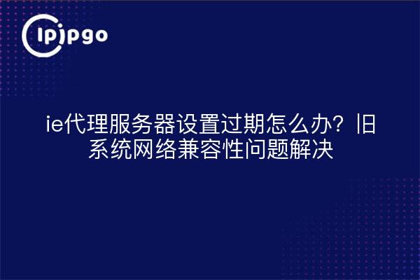 ie代理服务器设置过期怎么办?旧系统网络兼容性问题解决