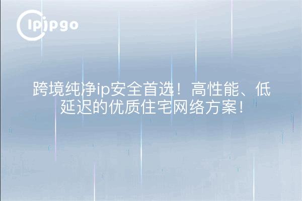 跨境纯净ip安全首选!高性能、低延迟的优质住宅网络方案!