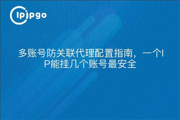 多账号防关联代理配置指南，一个IP能挂几个账号最安全