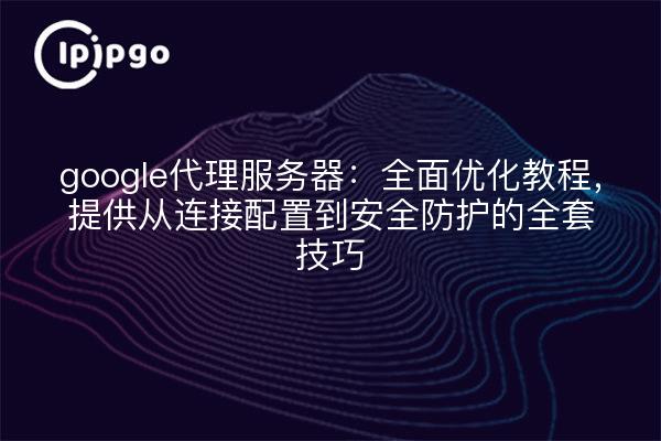 google代理服务器：全面优化教程，提供从连接配置到安全防护的全套技巧