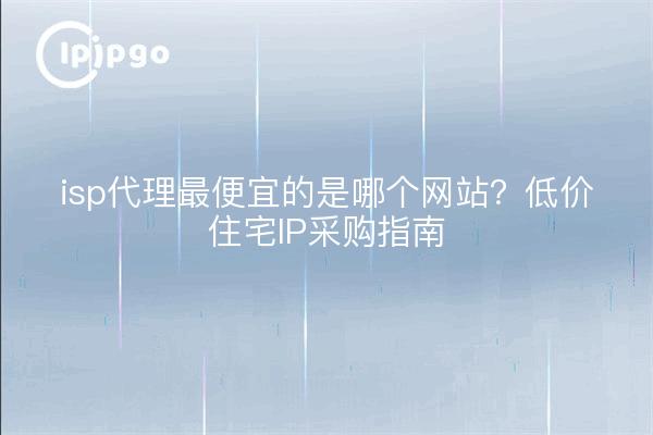 isp代理最便宜的是哪个网站?低价住宅IP采购指南