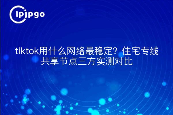 tiktok用什么网络最稳定?住宅专线共享节点三方实测对比