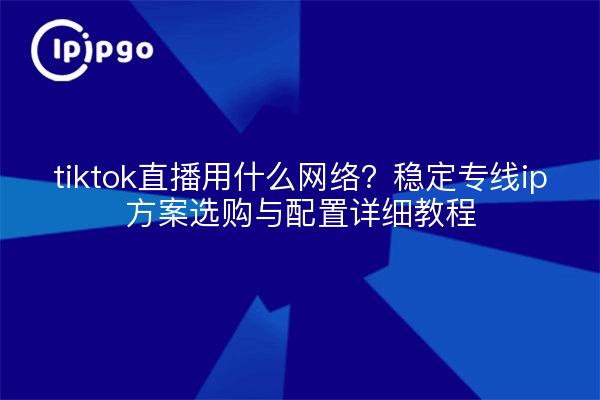 tiktok直播用什么网络？稳定专线ip方案选购与配置详细教程