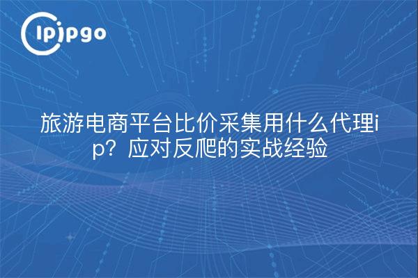 旅游电商平台比价采集用什么代理ip?应对反爬的实战经验