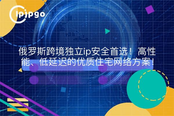俄罗斯跨境独立ip安全首选!高性能、低延迟的优质住宅网络方案!