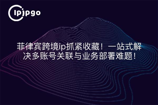 菲律宾跨境ip抓紧收藏!一站式解决多账号关联与业务部署难题!