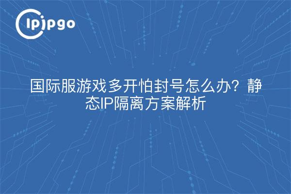 国际服游戏多开怕封号怎么办?静态IP隔离方案解析