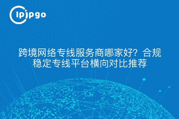 跨境网络专线服务商哪家好?合规稳定专线平台横向对比推荐