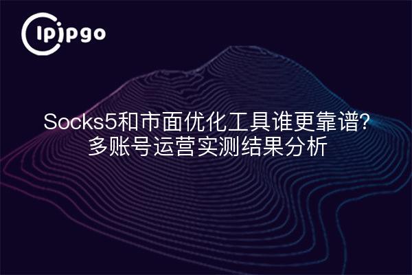 Socks5和市面优化工具谁更靠谱?多账号运营实测结果分析