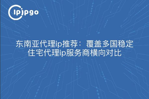 东南亚代理ip推荐:覆盖多国稳定住宅代理ip服务商横向对比