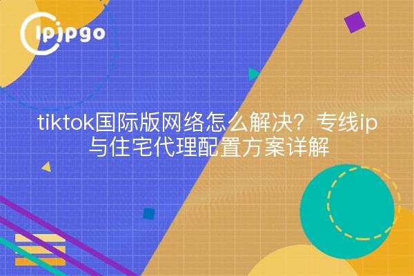 tiktok国际版网络怎么解决?专线ip与住宅代理配置方案详解