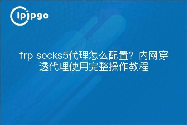 frp socks5代理怎么配置?内网穿透代理使用完整操作教程