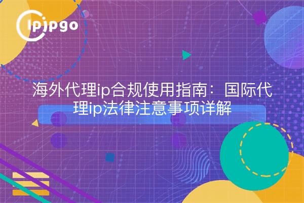 海外代理ip合规使用指南:国际代理ip法律注意事项详解