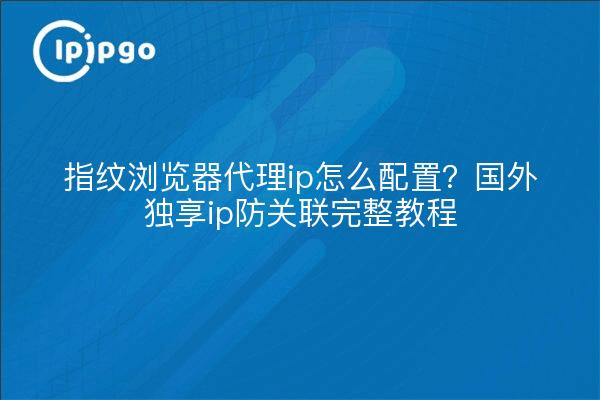 指纹浏览器代理ip怎么配置?国外独享ip防关联完整教程