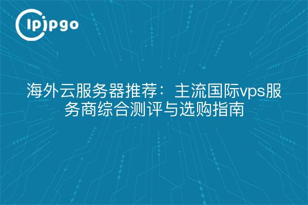 海外云服务器推荐:主流国际vps服务商综合测评与选购指南