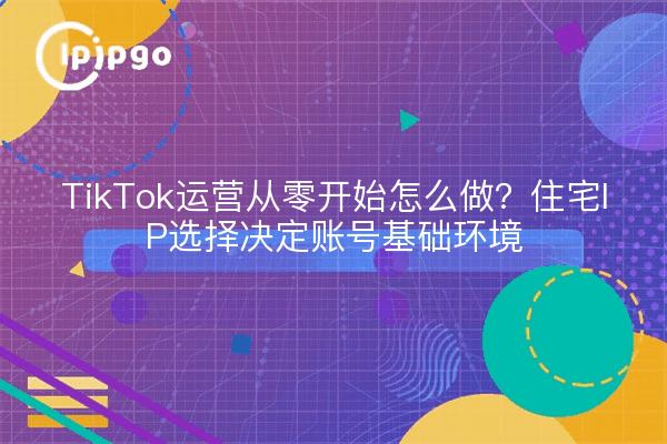 TikTok运营从零开始怎么做？住宅IP选择决定账号基础环境
