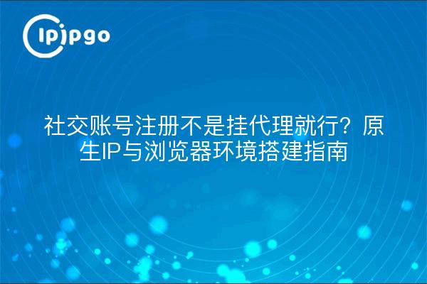社交账号注册不是挂代理就行?原生IP与浏览器环境搭建指南