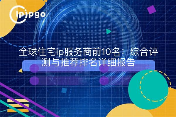 全球住宅ip服务商前10名:综合评测与推荐排名详细报告