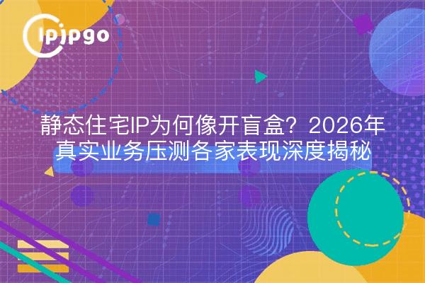 静态住宅IP为何像开盲盒？2026年真实业务压测各家表现深度揭秘