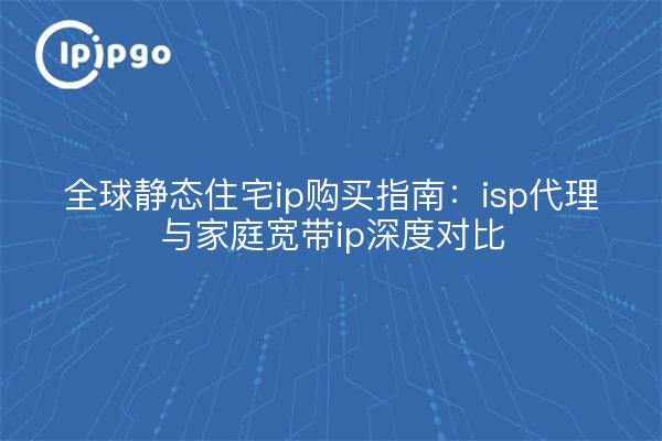 全球静态住宅ip购买指南:isp代理与家庭宽带ip深度对比