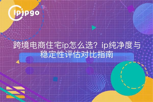 跨境电商住宅ip怎么选?ip纯净度与稳定性评估对比指南