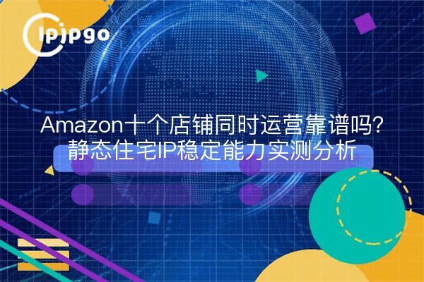 Amazon十个店铺同时运营靠谱吗？静态住宅IP稳定能力实测分析