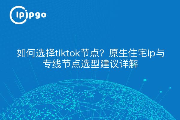 如何选择tiktok节点？原生住宅ip与专线节点选型建议详解