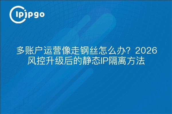 多账户运营像走钢丝怎么办?2026风控升级后的静态IP隔离方法