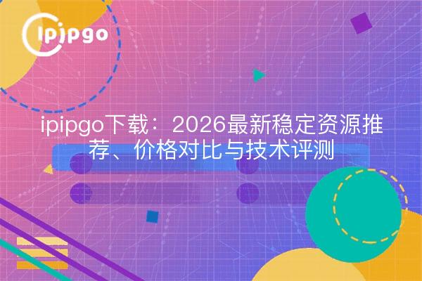 ipipgo下载:2026最新稳定资源推荐、价格对比与技术评测