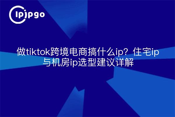 做tiktok跨境电商搞什么ip？住宅ip与机房ip选型建议详解