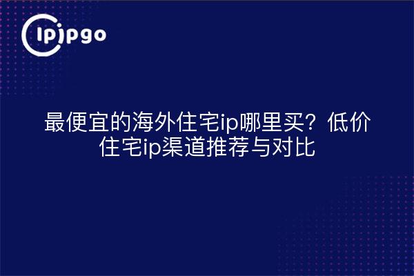 最便宜的海外住宅ip哪里买?低价住宅ip渠道推荐与对比