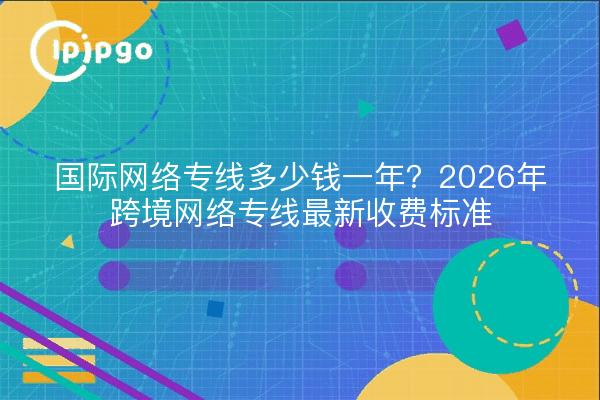 国际网络专线多少钱一年?2026年跨境网络专线最新收费标准